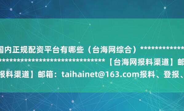 国内正规配资平台有哪些（台海网综合）*******************************************************【台海网报料渠道】邮箱：taihainet@163.com报料、登报、维权、内容合作专线