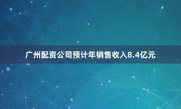 广州配资公司预计年销售收入8.4亿元