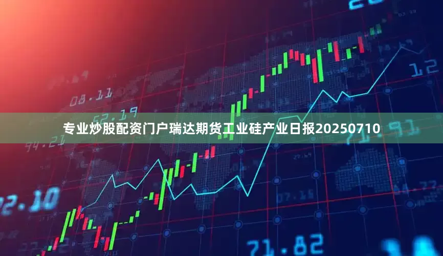 专业炒股配资门户瑞达期货工业硅产业日报20250710