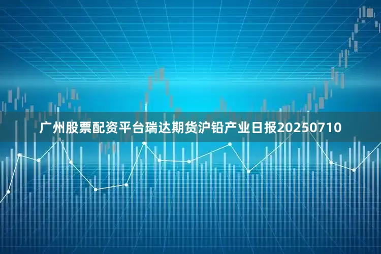 广州股票配资平台瑞达期货沪铅产业日报20250710