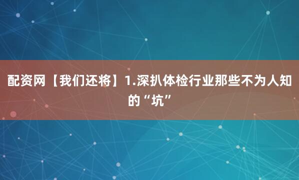 配资网【我们还将】1.深扒体检行业那些不为人知的“坑”
