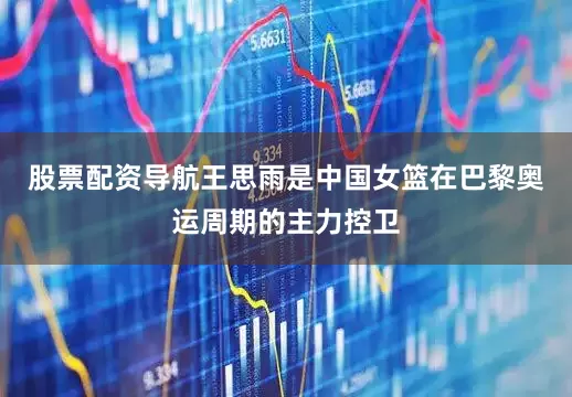 股票配资导航王思雨是中国女篮在巴黎奥运周期的主力控卫