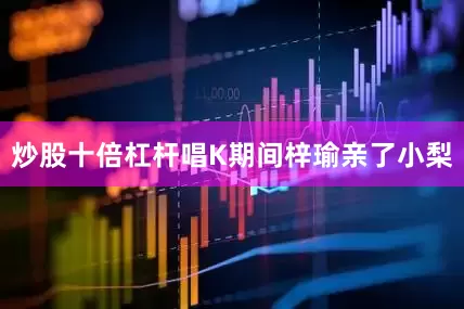 炒股十倍杠杆唱K期间梓瑜亲了小梨
