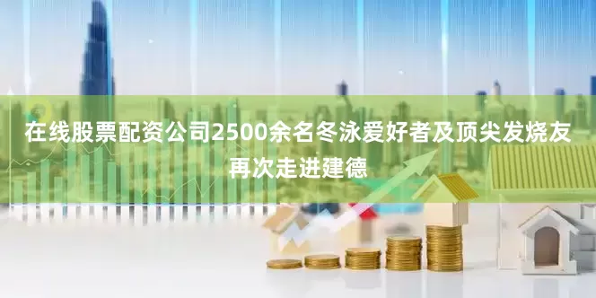 在线股票配资公司2500余名冬泳爱好者及顶尖发烧友再次走进建德