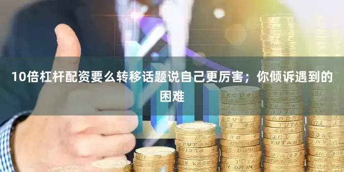 10倍杠杆配资要么转移话题说自己更厉害；你倾诉遇到的困难