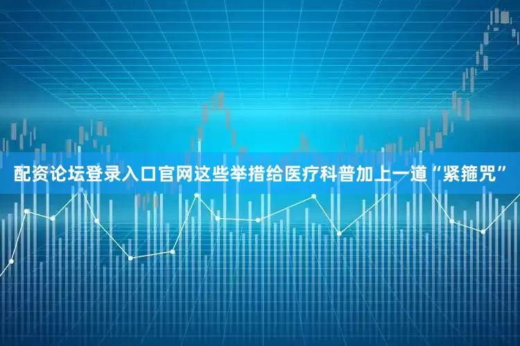 配资论坛登录入口官网这些举措给医疗科普加上一道“紧箍咒”