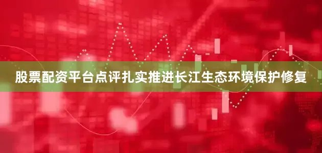 股票配资平台点评扎实推进长江生态环境保护修复